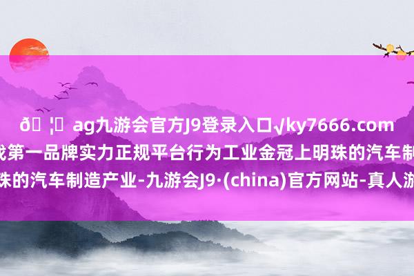 🦄ag九游会官方J9登录入口√ky7666.com√ag九游会官网真人游戏第一品牌实力正规平台行为工业金冠上明珠的汽车制造产业-九游会J9·(china)官方网站-真人游戏第一品牌