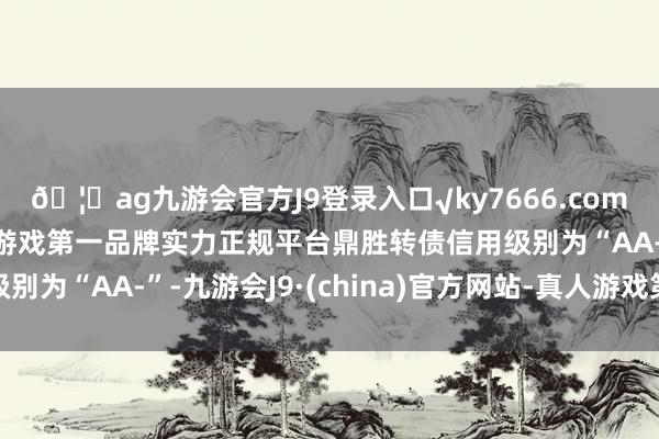 🦄ag九游会官方J9登录入口√ky7666.com√ag九游会官网真人游戏第一品牌实力正规平台鼎胜转债信用级别为“AA-”-九游会J9·(china)官方网站-真人游戏第一品牌