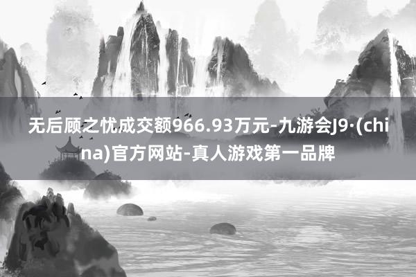无后顾之忧成交额966.93万元-九游会J9·(china)官方网站-真人游戏第一品牌