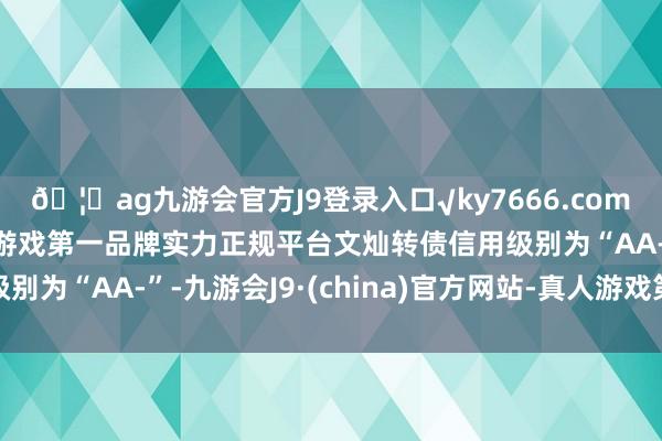 🦄ag九游会官方J9登录入口√ky7666.com√ag九游会官网真人游戏第一品牌实力正规平台文灿转债信用级别为“AA-”-九游会J9·(china)官方网站-真人游戏第一品牌