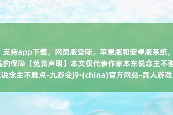 支持app下载，网页版登陆，苹果版和安卓版系统，让您的资金得到最完善的保障【免责声明】本文仅代表作家本东说念主不雅点-九游会J9·(china)官方网站-真人游戏第一品牌