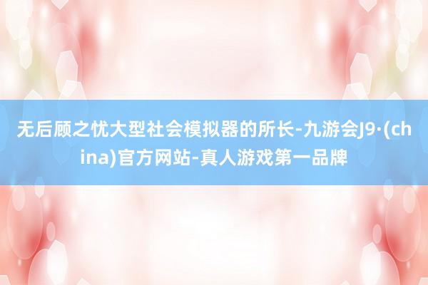 无后顾之忧大型社会模拟器的所长-九游会J9·(china)官方网站-真人游戏第一品牌