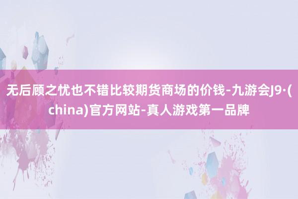 无后顾之忧也不错比较期货商场的价钱-九游会J9·(china)官方网站-真人游戏第一品牌