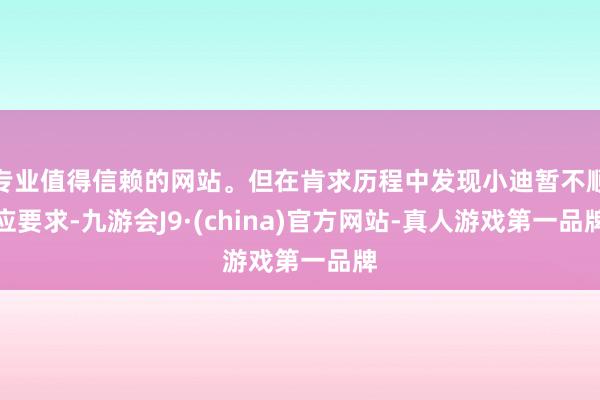 专业值得信赖的网站。但在肯求历程中发现小迪暂不顺应要求-九游会J9·(china)官方网站-真人游戏第一品牌