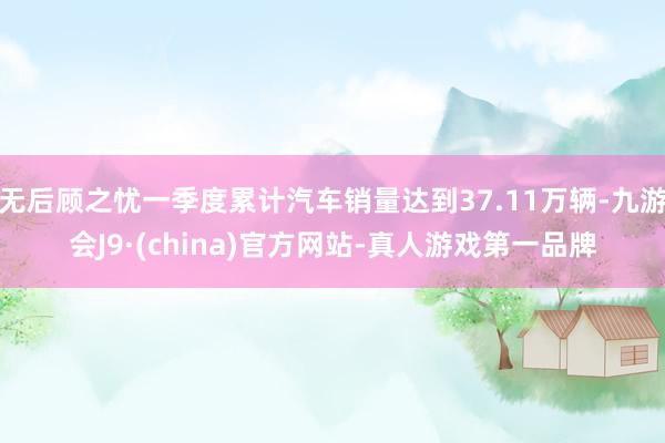 无后顾之忧一季度累计汽车销量达到37.11万辆-九游会J9·(china)官方网站-真人游戏第一品牌