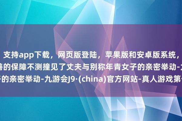 支持app下载，网页版登陆，苹果版和安卓版系统，让您的资金得到最完善的保障不测撞见了丈夫与别称年青女子的亲密举动-九游会J9·(china)官方网站-真人游戏第一品牌