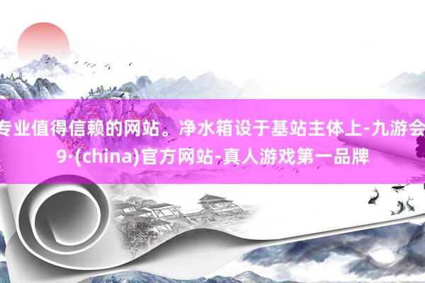 专业值得信赖的网站。净水箱设于基站主体上-九游会J9·(china)官方网站-真人游戏第一品牌