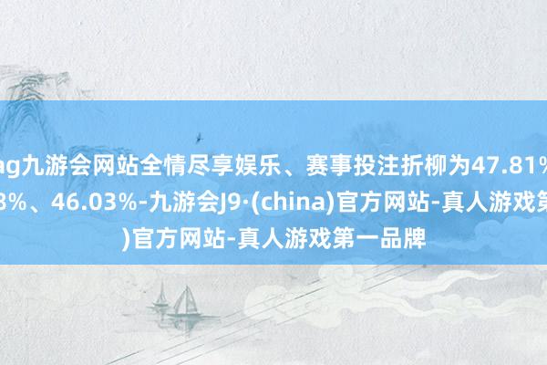 ag九游会网站全情尽享娱乐、赛事投注折柳为47.81%、47
