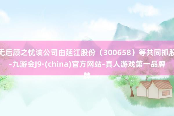 无后顾之忧该公司由延江股份（300658）等共同抓股-九游会J9·(china)官方网站-真人游戏第一品牌