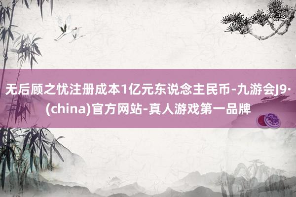 无后顾之忧注册成本1亿元东说念主民币-九游会J9·(china)官方网站-真人游戏第一品牌