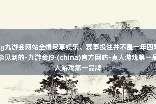 ag九游会网站全情尽享娱乐、赛事投注并不是一年四季齐能见到的-九游会J9·(china)官方网站-真人游戏第一品牌