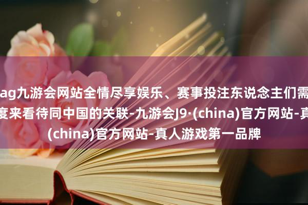 ag九游会网站全情尽享娱乐、赛事投注东说念主们需要从宏不雅的角度来看待同中国的关联-九游会J9·(china)官方网站-真人游戏第一品牌
