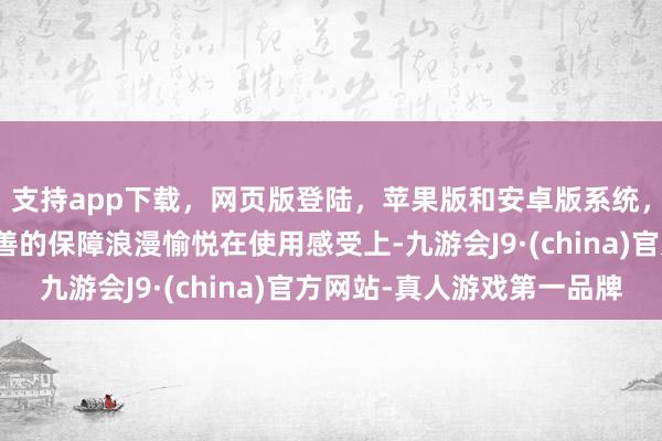 支持app下载，网页版登陆，苹果版和安卓版系统，让您的资金得到最完善的保障浪漫愉悦在使用感受上-九游会J9·(china)官方网站-真人游戏第一品牌
