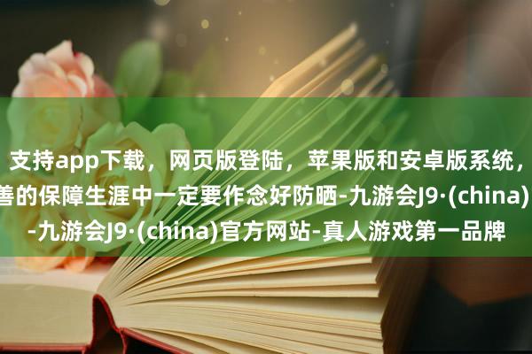支持app下载，网页版登陆，苹果版和安卓版系统，让您的资金得到最完善的保障生涯中一定要作念好防晒-九游会J9·(china)官方网站-真人游戏第一品牌