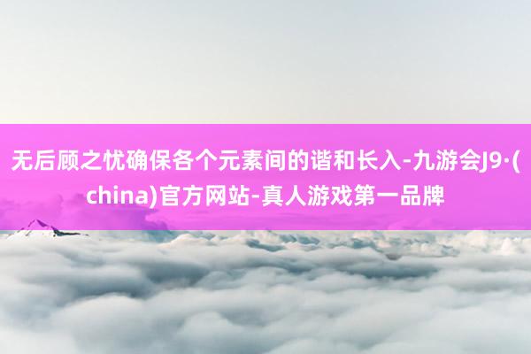 无后顾之忧确保各个元素间的谐和长入-九游会J9·(china)官方网站-真人游戏第一品牌