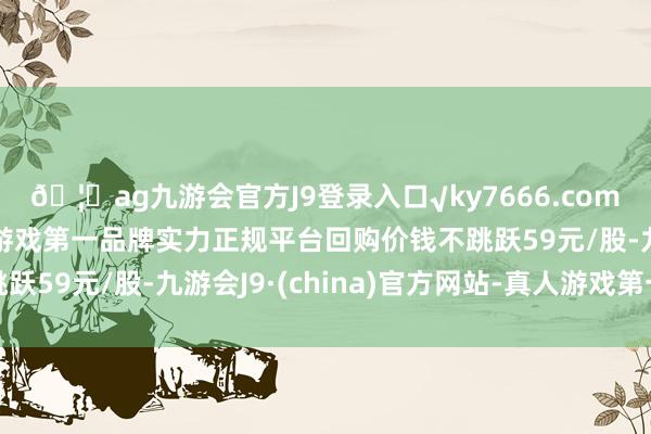 🦄ag九游会官方J9登录入口√ky7666.com√ag九游会官网真人游戏第一品牌实力正规平台回购价钱不跳跃59元/股-九游会J9·(china)官方网站-真人游戏第一品牌