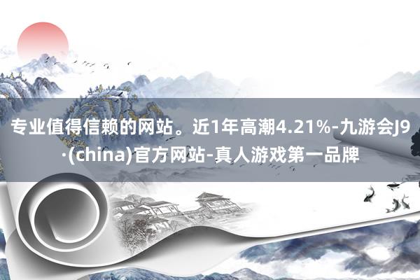 专业值得信赖的网站。近1年高潮4.21%-九游会J9·(china)官方网站-真人游戏第一品牌