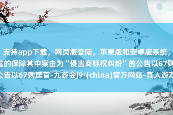 支持app下载，网页版登陆，苹果版和安卓版系统，让您的资金得到最完善的保障其中案由为“侵害商标权纠纷”的公告以67则居首-九游会J9·(china)官方网站-真人游戏第一品牌