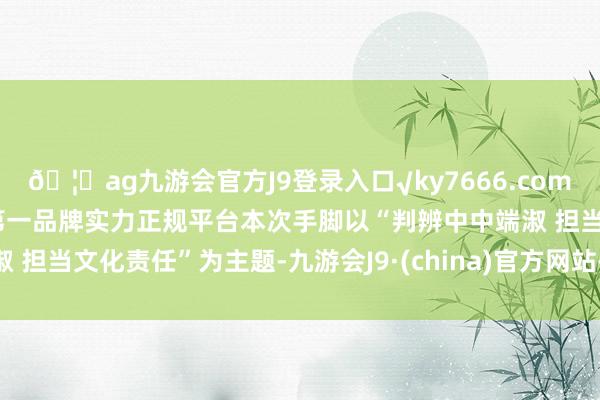 🦄ag九游会官方J9登录入口√ky7666.com√ag九游会官网真人游戏第一品牌实力正规平台本次手脚以“判辨中中端淑 担当文化责任”为主题-九游会J9·(china)官方网站-真人游戏第一品牌