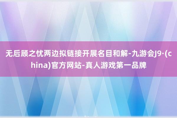 无后顾之忧两边拟链接开展名目和解-九游会J9·(china)官方网站-真人游戏第一品牌