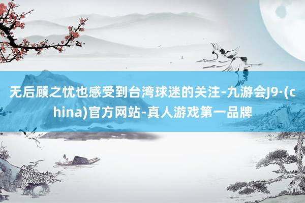 无后顾之忧也感受到台湾球迷的关注-九游会J9·(china)官方网站-真人游戏第一品牌