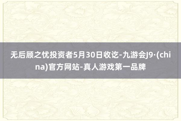无后顾之忧投资者5月30日收讫-九游会J9·(china)官方网站-真人游戏第一品牌