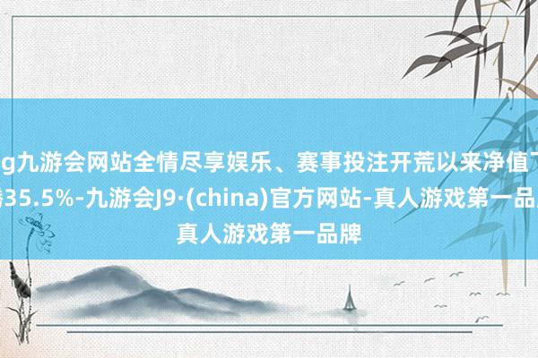 ag九游会网站全情尽享娱乐、赛事投注开荒以来净值飞腾35.5%-九游会J9·(china)官方网站-真人游戏第一品牌