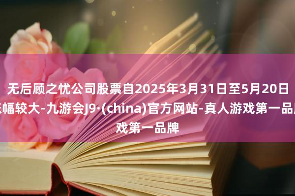 无后顾之忧公司股票自2025年3月31日至5月20日涨幅较大-九游会J9·(china)官方网站-真人游戏第一品牌