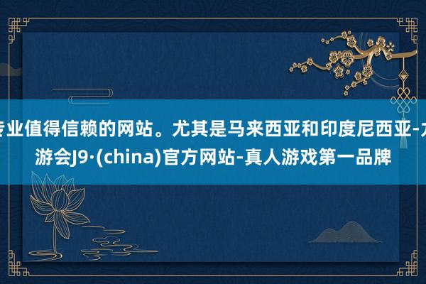 专业值得信赖的网站。尤其是马来西亚和印度尼西亚-九游会J9·(china)官方网站-真人游戏第一品牌