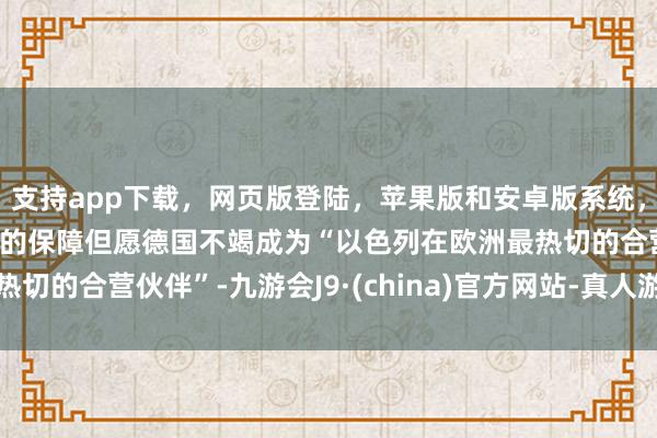 支持app下载，网页版登陆，苹果版和安卓版系统，让您的资金得到最完善的保障但愿德国不竭成为“以色列在欧洲最热切的合营伙伴”-九游会J9·(china)官方网站-真人游戏第一品牌