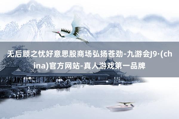 无后顾之忧好意思股商场弘扬苍劲-九游会J9·(china)官方网站-真人游戏第一品牌