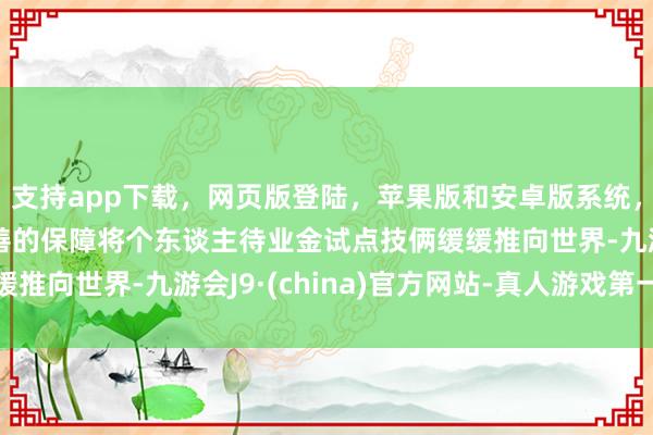 支持app下载，网页版登陆，苹果版和安卓版系统，让您的资金得到最完善的保障将个东谈主待业金试点技俩缓缓推向世界-九游会J9·(china)官方网站-真人游戏第一品牌