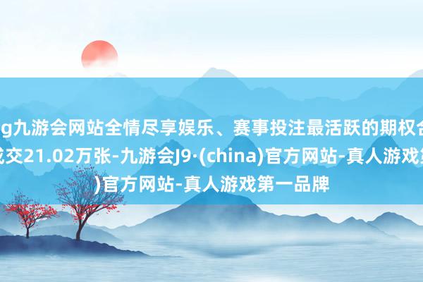 ag九游会网站全情尽享娱乐、赛事投注最活跃的期权合约所有成交21.02万张-九游会J9·(china)官方网站-真人游戏第一品牌