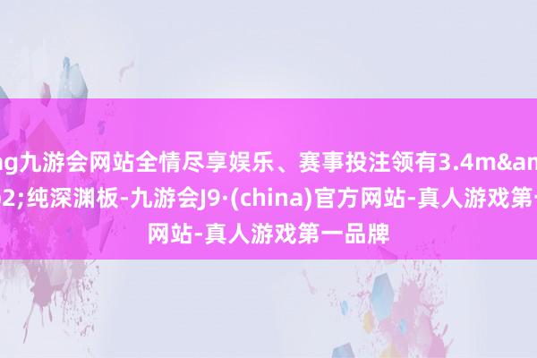 ag九游会网站全情尽享娱乐、赛事投注领有3.4m&sup2;纯深渊板-九游会J9·(china)官方网站-真人游戏第一品牌