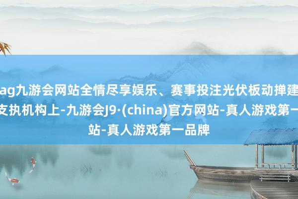ag九游会网站全情尽享娱乐、赛事投注光伏板动掸建造在支执机构上-九游会J9·(china)官方网站-真人游戏第一品牌