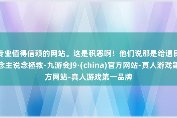 专业值得信赖的网站。这是积恶啊！他们说那是给遗民的东说念主说念拯救-九游会J9·(china)官方网站-真人游戏第一品牌
