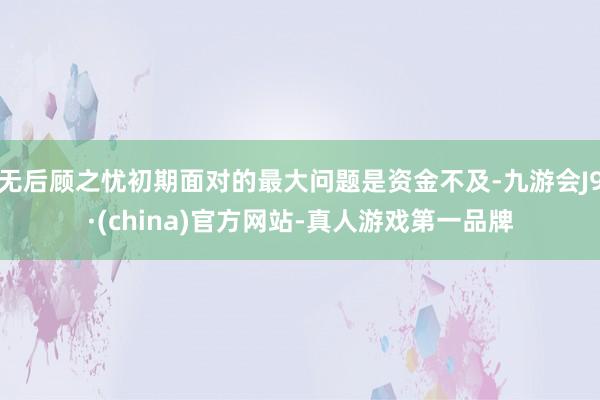 无后顾之忧初期面对的最大问题是资金不及-九游会J9·(china)官方网站-真人游戏第一品牌