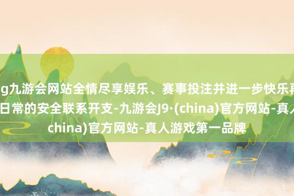 ag九游会网站全情尽享娱乐、赛事投注并进一步快乐再将1.5%用于更日常的安全联系开支-九游会J9·(china)官方网站-真人游戏第一品牌