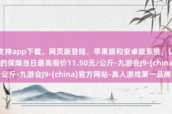 支持app下载，网页版登陆，苹果版和安卓版系统，让您的资金得到最完善的保障当日最高报价11.50元/公斤-九游会J9·(china)官方网站-真人游戏第一品牌