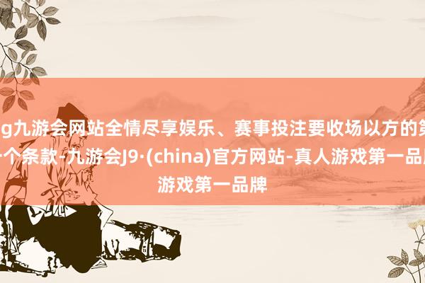 ag九游会网站全情尽享娱乐、赛事投注要收场以方的第一个条款-九游会J9·(china)官方网站-真人游戏第一品牌