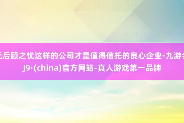 无后顾之忧这样的公司才是值得信托的良心企业-九游会J9·(china)官方网站-真人游戏第一品牌