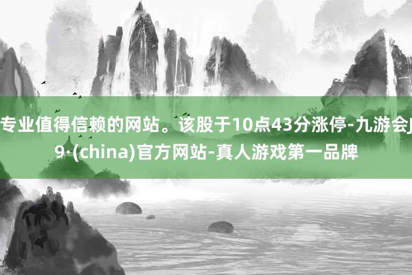 专业值得信赖的网站。该股于10点43分涨停-九游会J9·(china)官方网站-真人游戏第一品牌