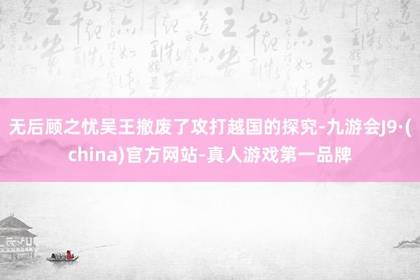 无后顾之忧吴王撤废了攻打越国的探究-九游会J9·(china)官方网站-真人游戏第一品牌