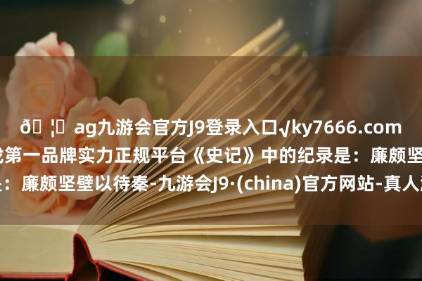 🦄ag九游会官方J9登录入口√ky7666.com√ag九游会官网真人游戏第一品牌实力正规平台《史记》中的纪录是：廉颇坚壁以待秦-九游会J9·(china)官方网站-真人游戏第一品牌