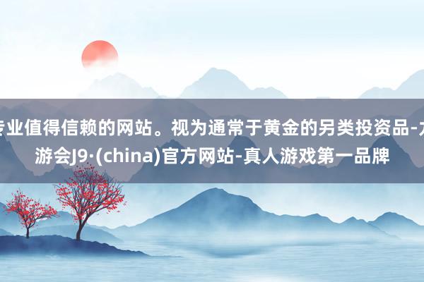 专业值得信赖的网站。视为通常于黄金的另类投资品-九游会J9·(china)官方网站-真人游戏第一品牌