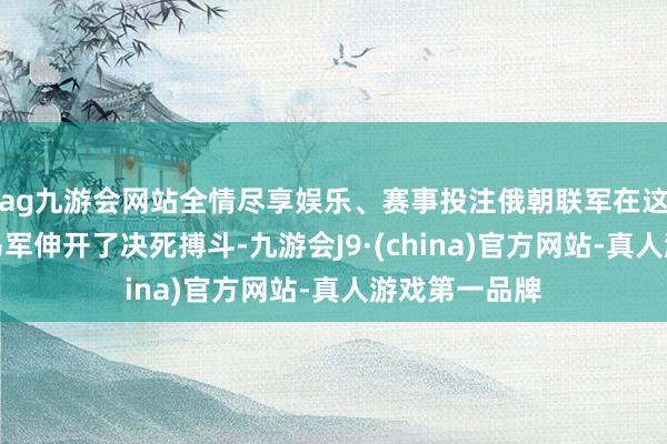 ag九游会网站全情尽享娱乐、赛事投注俄朝联军在这场战斗中与乌军伸开了决死搏斗-九游会J9·(china)官方网站-真人游戏第一品牌