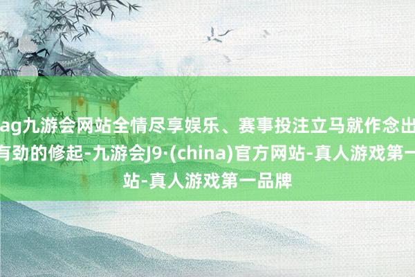 ag九游会网站全情尽享娱乐、赛事投注立马就作念出了强有劲的修起-九游会J9·(china)官方网站-真人游戏第一品牌