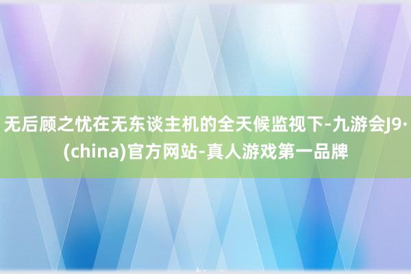 无后顾之忧在无东谈主机的全天候监视下-九游会J9·(china)官方网站-真人游戏第一品牌
