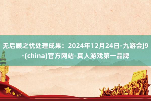 无后顾之忧处理成果：2024年12月24日-九游会J9·(china)官方网站-真人游戏第一品牌
