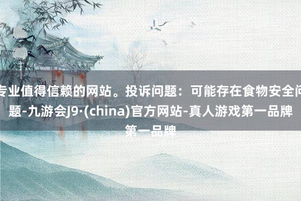 专业值得信赖的网站。投诉问题：可能存在食物安全问题-九游会J9·(china)官方网站-真人游戏第一品牌